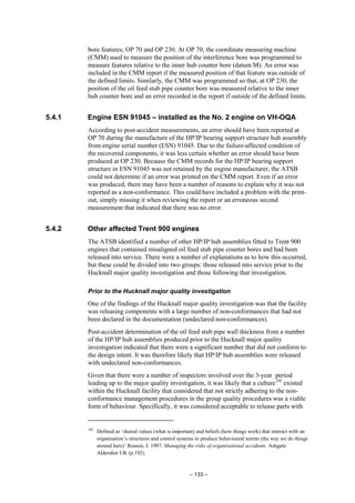 – 133 –
bore features; OP 70 and OP 230. At OP 70, the coordinate measuring machine
(CMM) used to measure the position of the interference bore was programmed to
measure features relative to the inner hub counter bore (datum M). An error was
included in the CMM report if the measured position of that feature was outside of
the defined limits. Similarly, the CMM was programmed so that, at OP 230, the
position of the oil feed stub pipe counter bore was measured relative to the inner
hub counter bore and an error recorded in the report if outside of the defined limits.
5.4.1 Engine ESN 91045 – installed as the No. 2 engine on VH-OQA
According to post-accident measurements, an error should have been reported at
OP 70 during the manufacture of the HP/IP bearing support structure hub assembly
from engine serial number (ESN) 91045. Due to the failure-affected condition of
the recovered components, it was less certain whether an error should have been
produced at OP 230. Because the CMM records for the HP/IP bearing support
structure in ESN 91045 was not retained by the engine manufacturer, the ATSB
could not determine if an error was printed on the CMM report. Even if an error
was produced, there may have been a number of reasons to explain why it was not
reported as a non-conformance. This could have included a problem with the print-
out, simply missing it when reviewing the report or an erroneous second
measurement that indicated that there was no error.
5.4.2 Other affected Trent 900 engines
The ATSB identified a number of other HP/IP hub assemblies fitted to Trent 900
engines that contained misaligned oil feed stub pipe counter bores and had been
released into service. There were a number of explanations as to how this occurred,
but these could be divided into two groups: those released into service prior to the
Hucknall major quality investigation and those following that investigation.
Prior to the Hucknall major quality investigation
One of the findings of the Hucknall major quality investigation was that the facility
was releasing components with a large number of non-conformances that had not
been declared in the documentation (undeclared non-conformances).
Post-accident determination of the oil feed stub pipe wall thickness from a number
of the HP/IP hub assemblies produced prior to the Hucknall major quality
investigation indicated that there were a significant number that did not conform to
the design intent. It was therefore likely that HP/IP hub assemblies were released
with undeclared non-conformances.
Given that there were a number of inspectors involved over the 3-year period
leading up to the major quality investigation, it was likely that a culture102
existed
within the Hucknall facility that considered that not strictly adhering to the non-
conformance management procedures in the group quality procedures was a viable
form of behaviour. Specifically, it was considered acceptable to release parts with
102
Defined as ‘shared values (what is important) and beliefs (how things work) that interact with an
organisation’s structures and control systems to produce behavioural norms (the way we do things
around here)’ Reason, J. 1997. Managing the risks of organisational accidents. Ashgate:
Aldershot UK (p.192).
 