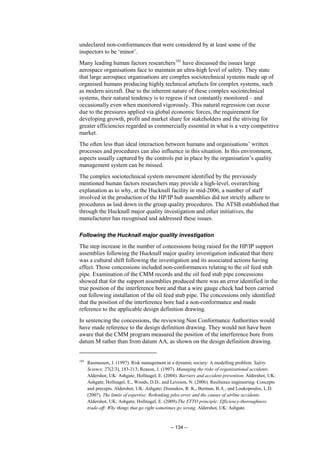 – 134 –
undeclared non-conformances that were considered by at least some of the
inspectors to be ‘minor’.
Many leading human factors researchers103
have discussed the issues large
aerospace organisations face to maintain an ultra-high level of safety. They state
that large aerospace organisations are complex sociotechnical systems made up of
organised humans producing highly technical artefacts for complex systems, such
as modern aircraft. Due to the inherent nature of these complex sociotechnical
systems, their natural tendency is to regress if not constantly monitored – and
occasionally even when monitored vigorously. This natural regression can occur
due to the pressures applied via global economic forces, the requirement for
developing growth, profit and market share for stakeholders and the striving for
greater efficiencies regarded as commercially essential in what is a very competitive
market.
The often less than ideal interaction between humans and organisations’ written
processes and procedures can also influence in this situation. In this environment,
aspects usually captured by the controls put in place by the organisation’s quality
management system can be missed.
The complex sociotechnical system movement identified by the previously
mentioned human factors researchers may provide a high-level, overarching
explanation as to why, at the Hucknall facility in mid-2006, a number of staff
involved in the production of the HP/IP hub assemblies did not strictly adhere to
procedures as laid down in the group quality procedures. The ATSB established that
through the Hucknall major quality investigation and other initiatives, the
manufacturer has recognised and addressed these issues.
Following the Hucknall major quality investigation
The step increase in the number of concessions being raised for the HP/IP support
assemblies following the Hucknall major quality investigation indicated that there
was a cultural shift following the investigation and its associated actions having
effect. Those concessions included non-conformances relating to the oil feed stub
pipe. Examination of the CMM records and the oil feed stub pipe concessions
showed that for the support assemblies produced there was an error identified in the
true position of the interference bore and that a wire gauge check had been carried
out following installation of the oil feed stub pipe. The concessions only identified
that the position of the interference bore had a non-conformance and made
reference to the applicable design definition drawing.
In sentencing the concessions, the reviewing Non Conformance Authorities would
have made reference to the design definition drawing. They would not have been
aware that the CMM program measured the position of the interference bore from
datum M rather than from datum AA, as shown on the design definition drawing.
103
Rasmussen, J. (1997). Risk management in a dynamic society: A modelling problem. Safety
Science, 27(2/3), 183-213; Reason, J. (1997). Managing the risks of organizational accidents.
Aldershot, UK: Ashgate; Hollnagel, E. (2004). Barriers and accident prevention. Aldershot, UK:
Ashgate; Hollnagel, E., Woods, D.D., and Leveson, N. (2006). Resilience engineering: Concepts
and precepts. Aldershot, UK: Ashgate; Dismukes, R. K., Berman, B.A., and Loukopoulos, L.D.
(2007). The limits of expertise: Rethinking pilot error and the causes of airline accidents.
Aldershot, UK: Ashgate; Hollnagel, E. (2009).The ETTO principle: Efficiency-thoroughness
trade-off: Why things that go right sometimes go wrong, Aldershot, UK: Ashgate.
 