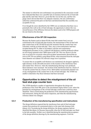 – 135 –
The manner in which the non-conformance was presented in the concession would
have indicated that there was a possible lack of clearance between the oil feed stub
pipe and the outer hub. However, given that this was not the case, and the wire
gauge check showed that there was adequate clearance, the non conformance
authorities sentenced the parts on that basis and determined that the assembly was
acceptable for use.
Even though the errors identified by the CMM were an indication that there was a
potentially thin wall on the oil feed stub pipe, the opportunity to detect this was
missed because of the difference between the datum used in the CMM program and
the one listed on the drawings.
5.4.3 Effectiveness of the OP 230 inspection
Because the feature used as datum M (the inner hub counter bore) was not
constrained to the oil feed stub pipe location, the measurement of the oil feed stub
pipe counter bore at OP 230 did not provide assurance that the counter bore was
concentric with the oil feed stub pipe. Thus, once a non-conformance had been
accepted during OP 70, either in accordance with the non-conformance
management procedure or not, a reduced wall thickness could be produced without
an error being reported in the CMM report at OP 230. This was shown to be the
case on at least two occasions when post-accident measurements showed that an
error at OP 230 was unlikely using datum M but, when measured from the stub pipe
inner diameter axis (datum AF) showed a large error in position.
To ensure that an acceptable wall thickness was maintained, the designers applied a
tight tolerance on the allowable deviation of the location of the interference bore
and counter bore. However, when the manufacturing drawings were produced,
those tolerances were increased - the location of the interference bore by a factor of
10 and the counter bore by a factor of two. Both further increased the potential size
of any misalignment of the counter bore in the oil feed stub pipe. The ATSB was
unable to determine why those tolerances had been increased.
5.5 Opportunities to detect the misalignment of the oil
feed stub pipe counter bore
The ATSB identified a number of opportunities throughout the design and
production of the Trent 900, prior to the uncontained engine failure event, where the
potential for misalignment of the oil feed stub pipe counter bore could have been
identified. These existed during the production of the manufacturing specifications
and instructions, during the first article inspection, and when the manufacturing
reference datum was changed.
5.5.1 Production of the manufacturing specification and instructions
The design definition required that the interference bore and oil feed stub pipe
counter bore positions be constrained relative to the outer hub clearance hole
(datum AA). In producing the design definition, the design engineers had not
identified that datum AA became inaccessible when the oil feed stub pipe was fitted
to the hub assembly. Neither was it identified during the manufacturing acceptance
of the design definition drawings by the manufacturing engineers. From the
 