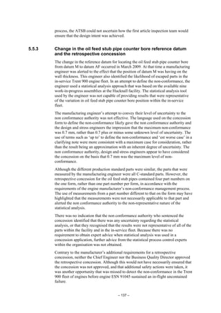 – 137 –
process, the ATSB could not ascertain how the first article inspection team would
ensure that the design intent was achieved.
5.5.3 Change in the oil feed stub pipe counter bore reference datum
and the retrospective concession
The change in the reference datum for locating the oil feed stub pipe counter bore
from datum M to datum AF occurred in March 2009. At that time a manufacturing
engineer was alerted to the effect that the position of datum M was having on the
wall thickness. This engineer also identified the likelihood of escaped parts in the
in-service Trent 900 engine fleet. In an attempt to define the non-conformance, the
engineer used a statistical analysis approach that was based on the available nine
work-in-progress assemblies at the Hucknall facility. The statistical analysis tool
used by the engineer was not capable of providing results that were representative
of the variation in oil feed stub pipe counter bore position within the in-service
fleet.
The manufacturing engineer’s attempt to convey their level of uncertainty to the
non conformance authority was not effective. The language used on the concession
form to define the non-conformance likely gave the non conformance authority and
the design and stress engineers the impression that the maximum non-conformance
was 0.7 mm, rather than 0.7 plus or minus some unknown level of uncertainty. The
use of terms such as ‘up to’ to define the non-conformance and ‘est worse case’ in a
clarifying note were more consistent with a maximum case for consideration, rather
than the result being an approximation with an inherent degree of uncertainty. The
non conformance authority, design and stress engineers appear to have considered
the concession on the basis that 0.7 mm was the maximum level of non-
conformance.
Although the different production standard parts were similar, the parts that were
measured by the manufacturing engineer were all C-standard parts. However, the
retrospective concession for the oil feed stub pipes contained four part numbers on
the one form, rather than one part number per form, in accordance with the
requirements of the engine manufacturer’s non-conformance management process.
The use of measurements from a part number different to that on the form may have
highlighted that the measurements were not necessarily applicable to that part and
alerted the non conformance authority to the non-representative nature of the
statistical analysis.
There was no indication that the non conformance authority who sentenced the
concession identified that there was any uncertainty regarding the statistical
analysis, or that they recognised that the results were not representative of all of the
parts within the facility and in the in-service fleet. Because there was no
requirement to obtain expert advice when statistical analysis was used in a
concession application, further advice from the statistical process control experts
within the organisation was not obtained.
Contrary to the manufacturer’s additional requirements for a retrospective
concession, neither the Chief Engineer nor the Business Quality Director approved
the retrospective concession. Although this would not have necessarily ensured that
the concession was not approved, and that additional safety actions were taken, it
was another opportunity that was missed to detect the non-conformance in the Trent
900 fleet of engines before engine ESN 91045 sustained an in-flight uncontained
failure.
 