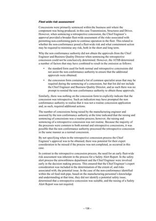 – 138 –
Fleet wide risk assessment
Concessions were primarily sentenced within the business unit where the
component was being produced, in this case Transmission, Structures and Drives.
However, when sentencing a retrospective concession, the Chief Engineer’s
approval provided a broader fleet-wide assessment of the risks associated with
permitting non-conforming parts to continue operation in the fleet. This related to
whether the non-conformance posed a fleet-wide risk and what containment action
may be required to minimise any risk, both in the short and long term.
Why the non conformance authority did not obtain the approvals from the Chief
Engineer and Business Quality Director when sentencing the retrospective
concession could not be conclusively determined. However, the ATSB determined
a number of factors that may have combined to result in the omission as follows:
• the standard form used for both normal and retrospective concessions did
not assist the non conformance authority to ensure that the additional
approvals were obtained.
• the concession form contained a list of common specialist areas that may be
required during the sentencing of a concession, but that list did not include
the Chief Engineer and Business Quality Director, and as such there was no
prompt to remind the non conformance authority to obtain those approvals.
Similarly, there was nothing on the concession form to explicitly indicate that the
concession was retrospective. Such an indication may have prompted the non
conformance authority to realise that it was not a routine concession application
and, as such, required additional actions.
The number of concessions being raised by the manufacturing engineer and
assessed by the non conformance authority at the time indicated that the raising and
sentencing of concessions was a routine process; however, the raising and
sentencing of a retrospective concession was not routine. Because the majority of
the processes were common to both normal and retrospective concessions, it was
possible that the non conformance authority processed the retrospective concession
in the same manner as a normal concession.
By not specifying when in the retrospective concession process the Chief
Engineer’s approval was to be obtained, there was potential for their expert
consideration to be missed if the process was not completed, as occurred in this
case.
In contrast to the retrospective concession process, the need for an early fleet-wide
risk assessment was inherent in the process for a Safety Alert Report. In the safety
alert process the airworthiness department and the Chief Engineer were involved
early in the decision making process. This ensured that the Chief Engineer’s expert
consideration was included in the determination of the extent of, and risks
associated with, the potential issue. In the case of the non-conformance identified
within the oil feed stub pipe, based on the manufacturing personnel’s knowledge
and understanding at that time, they did not identify a potential safety issue,
determined that a retrospective concession was suitable, and the raising of a Safety
Alert Report was not required.
 