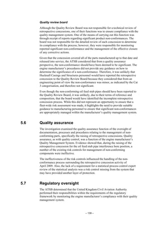 – 139 –
Quality review board
Although the Quality Review Board was not responsible for a technical review of
retrospective concessions, one of their functions was to ensure compliance with the
quality management system. One of the means of carrying out this function was
through receipt of reports regarding significant product non-conformances. The
board was not responsible for the detailed review of each concession to determine
its compliance with the process; however, they were responsible for monitoring
reported significant non-conformance and the management of the effective closure
of any corrective actions.
Given that the concession covered all of the parts manufactured up to that date and
released into service, the ATSB considered that from a quality assurance
perspective, the non-conformance should have been deemed to be significant. The
engine manufacturer’s procedures did not provide any guidance on how to
determine the significance of a non-conformance. Therefore, it was unlikely that
Hucknall Casings and Structures personnel would have reported the retrospective
concession to the Quality Review Board because they considered that from an
engineering point of view the non-conformance was minor, as indicated by the Cat
3 categorisation, and therefore not significant.
Even though the non-conforming oil feed stub pipes should have been reported to
the Quality Review Board, it was unlikely, due to their terms of reference and
composition, that the board would have identified the incomplete retrospective
concession process. While this did not represent an opportunity to ensure that a
fleet-wide risk assessment was made, it highlights the need to provide suitable
guidance to manufacturing personnel to ensure that significant non-conformances
are appropriately managed within the manufacturer’s quality management system.
5.6 Quality assurance
The investigation examined the quality assurance function of the oversight of
documentation, processes and procedures relating to the management of non-
conforming parts, specifically the raising of retrospective concessions. Quality
assurance, as with quality control, was a function of the engine manufacturer’s
Quality Management System. Evidence showed that, during the raising of the
retrospective concession for the oil feed stub pipe interference bore position, a
number of the existing risk controls for management of non-conforming
components were ineffective.
The ineffectiveness of the risk controls influenced the handling of the non-
conformance process surrounding the retrospective concession activity of
April 2009. Also, the lack of a requirement for a statistical process control expert
review of the statistical analysis was a risk control missing from the system that
may have provided another layer of protection.
5.7 Regulatory oversight
The ATSB determined that the United Kingdom Civil Aviation Authority
performed their responsibilities within the requirements of the regulatory
framework by monitoring the engine manufacturer’s compliance with their quality
management system.
 