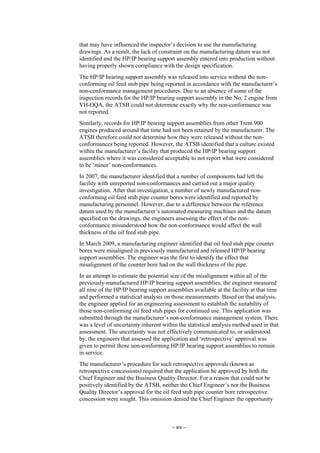 – xiv –
that may have influenced the inspector’s decision to use the manufacturing
drawings. As a result, the lack of constraint on the manufacturing datum was not
identified and the HP/IP bearing support assembly entered into production without
having properly shown compliance with the design specification.
The HP/IP bearing support assembly was released into service without the non-
conforming oil feed stub pipe being reported in accordance with the manufacturer’s
non-conformance management procedures. Due to an absence of some of the
inspection records for the HP/IP bearing support assembly in the No. 2 engine from
VH-OQA, the ATSB could not determine exactly why the non-conformance was
not reported.
Similarly, records for HP/IP bearing support assemblies from other Trent 900
engines produced around that time had not been retained by the manufacturer. The
ATSB therefore could not determine how they were released without the non-
conformances being reported. However, the ATSB identified that a culture existed
within the manufacturer’s facility that produced the HP/IP bearing support
assemblies where it was considered acceptable to not report what were considered
to be ‘minor’ non-conformances.
In 2007, the manufacturer identified that a number of components had left the
facility with unreported non-conformances and carried out a major quality
investigation. After that investigation, a number of newly manufactured non-
conforming oil feed stub pipe counter bores were identified and reported by
manufacturing personnel. However, due to a difference between the reference
datum used by the manufacturer’s automated measuring machines and the datum
specified on the drawings, the engineers assessing the effect of the non-
conformance misunderstood how the non-conformance would affect the wall
thickness of the oil feed stub pipe.
In March 2009, a manufacturing engineer identified that oil feed stub pipe counter
bores were misaligned in previously manufactured and released HP/IP bearing
support assemblies. The engineer was the first to identify the effect that
misalignment of the counter bore had on the wall thickness of the pipe.
In an attempt to estimate the potential size of the misalignment within all of the
previously-manufactured HP/IP bearing support assemblies, the engineer measured
all nine of the HP/IP bearing support assemblies available at the facility at that time
and performed a statistical analysis on those measurements. Based on that analysis,
the engineer applied for an engineering assessment to establish the suitability of
those non-conforming oil feed stub pipes for continued use. This application was
submitted through the manufacturer’s non-conformance management system. There
was a level of uncertainty inherent within the statistical analysis method used in that
assessment. The uncertainty was not effectively communicated to, or understood
by, the engineers that assessed the application and ‘retrospective’ approval was
given to permit those non-conforming HP/IP bearing support assemblies to remain
in service.
The manufacturer’s procedure for such retrospective approvals (known as
retrospective concessions) required that the application be approved by both the
Chief Engineer and the Business Quality Director. For a reason that could not be
positively identified by the ATSB, neither the Chief Engineer’s nor the Business
Quality Director’s approval for the oil feed stub pipe counter bore retrospective
concession were sought. This omission denied the Chief Engineer the opportunity
 