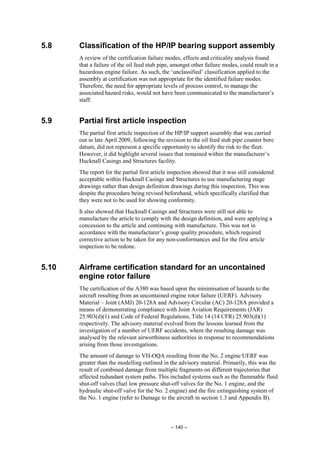 – 140 –
5.8 Classification of the HP/IP bearing support assembly
A review of the certification failure modes, effects and criticality analysis found
that a failure of the oil feed stub pipe, amongst other failure modes, could result in a
hazardous engine failure. As such, the ‘unclassified’ classification applied to the
assembly at certification was not appropriate for the identified failure modes.
Therefore, the need for appropriate levels of process control, to manage the
associated hazard risks, would not have been communicated to the manufacturer’s
staff.
5.9 Partial first article inspection
The partial first article inspection of the HP/IP support assembly that was carried
out in late April 2009, following the revision to the oil feed stub pipe counter bore
datum, did not represent a specific opportunity to identify the risk to the fleet.
However, it did highlight several issues that remained within the manufacturer’s
Hucknall Casings and Structures facility.
The report for the partial first article inspection showed that it was still considered
acceptable within Hucknall Casings and Structures to use manufacturing stage
drawings rather than design definition drawings during this inspection. This was
despite the procedure being revised beforehand, which specifically clarified that
they were not to be used for showing conformity.
It also showed that Hucknall Casings and Structures were still not able to
manufacture the article to comply with the design definition, and were applying a
concession to the article and continuing with manufacture. This was not in
accordance with the manufacturer’s group quality procedure, which required
corrective action to be taken for any non-conformances and for the first article
inspection to be redone.
5.10 Airframe certification standard for an uncontained
engine rotor failure
The certification of the A380 was based upon the minimisation of hazards to the
aircraft resulting from an uncontained engine rotor failure (UERF). Advisory
Material – Joint (AMJ) 20-128A and Advisory Circular (AC) 20-128A provided a
means of demonstrating compliance with Joint Aviation Requirements (JAR)
25.903(d)(1) and Code of Federal Regulations, Title 14 (14 CFR) 25.903(d)(1)
respectively. The advisory material evolved from the lessons learned from the
investigation of a number of UERF accidents, where the resulting damage was
analysed by the relevant airworthiness authorities in response to recommendations
arising from those investigations.
The amount of damage to VH-OQA resulting from the No. 2 engine UERF was
greater than the modelling outlined in the advisory material. Primarily, this was the
result of combined damage from multiple fragments on different trajectories that
affected redundant system paths. This included systems such as the flammable fluid
shut-off valves (fuel low pressure shut-off valves for the No. 1 engine, and the
hydraulic shut-off valve for the No. 2 engine) and the fire extinguishing system of
the No. 1 engine (refer to Damage to the aircraft in section 1.3 and Appendix B).
 