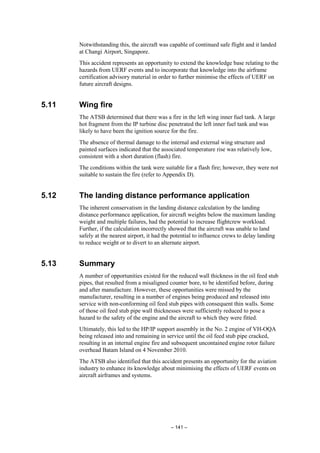 – 141 –
Notwithstanding this, the aircraft was capable of continued safe flight and it landed
at Changi Airport, Singapore.
This accident represents an opportunity to extend the knowledge base relating to the
hazards from UERF events and to incorporate that knowledge into the airframe
certification advisory material in order to further minimise the effects of UERF on
future aircraft designs.
5.11 Wing fire
The ATSB determined that there was a fire in the left wing inner fuel tank. A large
hot fragment from the IP turbine disc penetrated the left inner fuel tank and was
likely to have been the ignition source for the fire.
The absence of thermal damage to the internal and external wing structure and
painted surfaces indicated that the associated temperature rise was relatively low,
consistent with a short duration (flash) fire.
The conditions within the tank were suitable for a flash fire; however, they were not
suitable to sustain the fire (refer to Appendix D).
5.12 The landing distance performance application
The inherent conservatism in the landing distance calculation by the landing
distance performance application, for aircraft weights below the maximum landing
weight and multiple failures, had the potential to increase flightcrew workload.
Further, if the calculation incorrectly showed that the aircraft was unable to land
safely at the nearest airport, it had the potential to influence crews to delay landing
to reduce weight or to divert to an alternate airport.
5.13 Summary
A number of opportunities existed for the reduced wall thickness in the oil feed stub
pipes, that resulted from a misaligned counter bore, to be identified before, during
and after manufacture. However, these opportunities were missed by the
manufacturer, resulting in a number of engines being produced and released into
service with non-conforming oil feed stub pipes with consequent thin walls. Some
of those oil feed stub pipe wall thicknesses were sufficiently reduced to pose a
hazard to the safety of the engine and the aircraft to which they were fitted.
Ultimately, this led to the HP/IP support assembly in the No. 2 engine of VH-OQA
being released into and remaining in service until the oil feed stub pipe cracked,
resulting in an internal engine fire and subsequent uncontained engine rotor failure
overhead Batam Island on 4 November 2010.
The ATSB also identified that this accident presents an opportunity for the aviation
industry to enhance its knowledge about minimising the effects of UERF events on
aircraft airframes and systems.
 