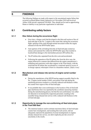 – 143 –
6 FINDINGS
The following findings are made with respect to the uncontained engine failure that
occurred overhead Batam Island, Indonesia on 4 November 2010 and involved
Airbus A380 aircraft, registered VH-OQA. They should not be read as apportioning
blame or liability to any particular organisation or individual
6.1 Contributing safety factors
6.1.1 Disc failure during the occurrence flight
• Over time, a fatigue crack had developed in the thin-wall section of the oil
feed stub pipe in the No. 2 engine to the extent that, during the occurrence
flight, opening of the crack through normal movement within the engine
released oil into the HP/IP buffer space.
• Auto-ignition of the oil leaking from the oil feed stub pipe created an
intense and sustained fire within the HP/IP buffer space that resulted in
localised heat damage to the intermediate pressure (IP) turbine disc.
• The IP turbine disc separated from the drive arm and accelerated.
• Following the separation of the IP turbine disc from the drive arm, the
engine behaved in a manner that differed from the engine manufacturer’s
modelling and experience with other engines in the Trent family, with the
result that the IP turbine disc accelerated to a rotational speed in excess of
its design capacity whereupon it burst in a hazardous manner. [Safety issue]
6.1.2 Manufacture and release into service of engine serial number
91045
• During the manufacture of the HP/IP bearing support assembly fitted to the
No. 2 engine (serial number 91045), movement of the hub during the
machining processes resulted in a critically reduced wall thickness within
the counter bore region of the oil feed stub pipe.
• It was probable that a non-conformance in the location of the oil feed stub
pipe interference bore was reported by the coordinate measuring machine
during the manufacturing process, but that the non-conformance was either
not detected or not declared by inspection personnel, resulting in the
assembly being released into service with a reduced wall thickness in the
oil feed stub pipe.
6.1.3 Opportunity to manage the non-conforming oil feed stub pipes
in the Trent 900 fleet
• The statistical analysis used to estimate maximum likely oil feed stub pipe
counter bore misalignment, and resulting thin wall section, did not
adequately represent the population of actual misalignments in engines
already released into service, nor did it implicitly provide a level of
uncertainty in the results.
 