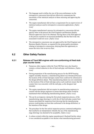 – 144 –
• The language used to define the size of the non-conformance on the
retrospective concession form did not effectively communicate the
uncertainty of the statistical analysis to those assessing and approving the
concession.
• The engine manufacturer did not have a requirement for an expert review of
statistical analyses used in retrospective concession applications. [Safety
issue]
• The engine manufacturer's process for retrospective concessions did not
specify when in the process the Chief Engineer and Business Quality
Director approvals were to be obtained. Having them as the final approval
in the process resulted in an increased probability that the fleet-wide risk
assessment would not occur. [Safety issue]
• The retrospective concession was not approved by the Chief Engineer and
Business Quality Director, as required by the group quality procedures
relating to retrospective concessions, denying them the opportunity to
assess the risk to the in-service fleet.
6.2 Other Safety Factors
6.2.1 Release of Trent 900 engines with non-conforming oil feed stub
pipe counter bores
• Numerous other engines within the Trent 900 fleet were also found to
contain a critical reduction in the oil feed stub pipe wall thickness. [Safety
issue]
• During preparation of the manufacturing process for the HP/IP bearing
support assembly structure, a manufacturing datum was introduced because
the location of the oil feed stub pipe counter bore could not be referenced to
the design definition datum. That manufacturing datum was not constrained
to the location of the oil feed stub pipe and as such could not ensure that the
counter bore was concentric with the stub pipe, as the designers had
intended.
• The engine manufacturer did not require its manufacturing engineers to
consult with the design engineers to ensure that design intent would be
maintained when introducing manufacturing datums. [Safety issue]
• The use by an inspector, during the first article inspection process, of the
manufacturing stage drawings to verify the oil feed stub pipe counter bore
features precluded the inspection from showing that the manufacturing
process could produce an item that conformed to the design definition, or
the intention of the design.
• The procedure for the first article inspection process contained ambiguities
that resulted in an interpretation whereby the use of the manufacturing
stage drawings was deemed to be acceptable. [Safety issue]
• A culture existed within the engine manufacturer's Hucknall facility where
it was considered acceptable to not declare what manufacturing personnel
 