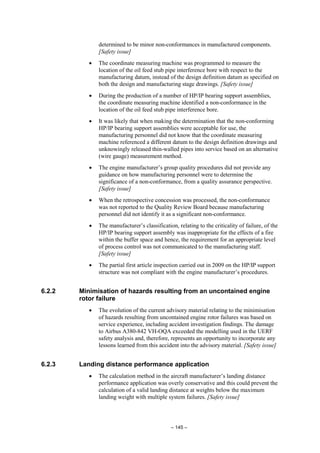 – 145 –
determined to be minor non-conformances in manufactured components.
[Safety issue]
• The coordinate measuring machine was programmed to measure the
location of the oil feed stub pipe interference bore with respect to the
manufacturing datum, instead of the design definition datum as specified on
both the design and manufacturing stage drawings. [Safety issue]
• During the production of a number of HP/IP bearing support assemblies,
the coordinate measuring machine identified a non-conformance in the
location of the oil feed stub pipe interference bore.
• It was likely that when making the determination that the non-conforming
HP/IP bearing support assemblies were acceptable for use, the
manufacturing personnel did not know that the coordinate measuring
machine referenced a different datum to the design definition drawings and
unknowingly released thin-walled pipes into service based on an alternative
(wire gauge) measurement method.
• The engine manufacturer’s group quality procedures did not provide any
guidance on how manufacturing personnel were to determine the
significance of a non-conformance, from a quality assurance perspective.
[Safety issue]
• When the retrospective concession was processed, the non-conformance
was not reported to the Quality Review Board because manufacturing
personnel did not identify it as a significant non-conformance.
• The manufacturer’s classification, relating to the criticality of failure, of the
HP/IP bearing support assembly was inappropriate for the effects of a fire
within the buffer space and hence, the requirement for an appropriate level
of process control was not communicated to the manufacturing staff.
[Safety issue]
• The partial first article inspection carried out in 2009 on the HP/IP support
structure was not compliant with the engine manufacturer’s procedures.
6.2.2 Minimisation of hazards resulting from an uncontained engine
rotor failure
• The evolution of the current advisory material relating to the minimisation
of hazards resulting from uncontained engine rotor failures was based on
service experience, including accident investigation findings. The damage
to Airbus A380-842 VH-OQA exceeded the modelling used in the UERF
safety analysis and, therefore, represents an opportunity to incorporate any
lessons learned from this accident into the advisory material. [Safety issue]
6.2.3 Landing distance performance application
• The calculation method in the aircraft manufacturer’s landing distance
performance application was overly conservative and this could prevent the
calculation of a valid landing distance at weights below the maximum
landing weight with multiple system failures. [Safety issue]
 