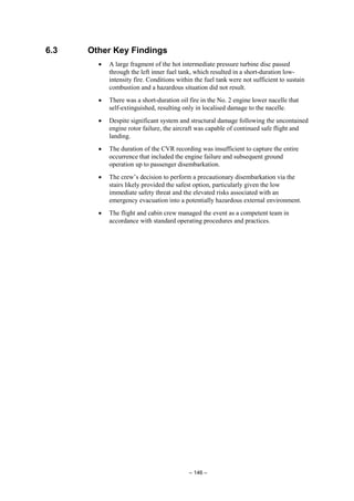 – 146 –
6.3 Other Key Findings
• A large fragment of the hot intermediate pressure turbine disc passed
through the left inner fuel tank, which resulted in a short-duration low-
intensity fire. Conditions within the fuel tank were not sufficient to sustain
combustion and a hazardous situation did not result.
• There was a short-duration oil fire in the No. 2 engine lower nacelle that
self-extinguished, resulting only in localised damage to the nacelle.
• Despite significant system and structural damage following the uncontained
engine rotor failure, the aircraft was capable of continued safe flight and
landing.
• The duration of the CVR recording was insufficient to capture the entire
occurrence that included the engine failure and subsequent ground
operation up to passenger disembarkation.
• The crew’s decision to perform a precautionary disembarkation via the
stairs likely provided the safest option, particularly given the low
immediate safety threat and the elevated risks associated with an
emergency evacuation into a potentially hazardous external environment.
• The flight and cabin crew managed the event as a competent team in
accordance with standard operating procedures and practices.
 