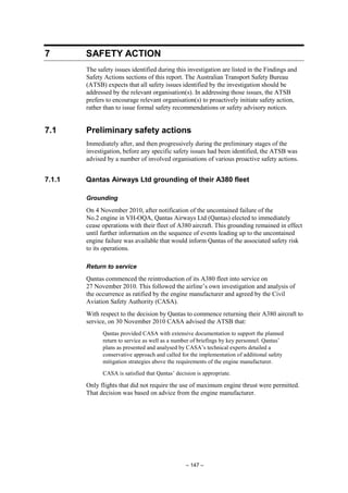 – 147 –
7 SAFETY ACTION
The safety issues identified during this investigation are listed in the Findings and
Safety Actions sections of this report. The Australian Transport Safety Bureau
(ATSB) expects that all safety issues identified by the investigation should be
addressed by the relevant organisation(s). In addressing those issues, the ATSB
prefers to encourage relevant organisation(s) to proactively initiate safety action,
rather than to issue formal safety recommendations or safety advisory notices.
7.1 Preliminary safety actions
Immediately after, and then progressively during the preliminary stages of the
investigation, before any specific safety issues had been identified, the ATSB was
advised by a number of involved organisations of various proactive safety actions.
7.1.1 Qantas Airways Ltd grounding of their A380 fleet
Grounding
On 4 November 2010, after notification of the uncontained failure of the
No.2 engine in VH-OQA, Qantas Airways Ltd (Qantas) elected to immediately
cease operations with their fleet of A380 aircraft. This grounding remained in effect
until further information on the sequence of events leading up to the uncontained
engine failure was available that would inform Qantas of the associated safety risk
to its operations.
Return to service
Qantas commenced the reintroduction of its A380 fleet into service on
27 November 2010. This followed the airline’s own investigation and analysis of
the occurrence as ratified by the engine manufacturer and agreed by the Civil
Aviation Safety Authority (CASA).
With respect to the decision by Qantas to commence returning their A380 aircraft to
service, on 30 November 2010 CASA advised the ATSB that:
Qantas provided CASA with extensive documentation to support the planned
return to service as well as a number of briefings by key personnel. Qantas’
plans as presented and analysed by CASA’s technical experts detailed a
conservative approach and called for the implementation of additional safety
mitigation strategies above the requirements of the engine manufacturer.
CASA is satisfied that Qantas’ decision is appropriate.
Only flights that did not require the use of maximum engine thrust were permitted.
That decision was based on advice from the engine manufacturer.
 