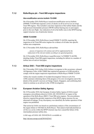 – 148 –
7.1.2 Rolls-Royce plc - Trent 900 engine inspections
Non-modification service bulletin 72-G589
On 4 November 2010, Rolls-Royce issued non-modification service bulletin
(NMSB) 72-G589 that required a series of checks on all in-service (or on-wing)
Trent 900 engines. This included a one-time inspection of the turbine blades and the
high pressure/intermediate pressure (HP/IP) turbine bearing area in each engine
prior to the next flight. Any indication of oil in the buffer zone in the HP/IP bearing
support structure was of particular interest.
NMSB 72-AG590
On 10 November 2010, Rolls-Royce issued NMSB 72-AG590, requiring the
inspection of all Trent 900 series engines for evidence of oil leaks into specific
turbine area components.
On 12 November 2010, Rolls-Royce advised that:
… process of inspection will continue and will be supplemented by the
replacement of the relevant module according to an agreed programme.
On 18 November 2010, Rolls-Royce issued Revision 2 of NMSB 72-AG590,
detailing further Trent 900 engine inspections, including for defects in a number of
turbine area oil and air feed pipes.
7.1.3 Airbus SAS – Trent 900 engine inspections
On 5 November 2010 Airbus SAS (Airbus), in response to this occurrence, released
All Operators Telex A380-728002 that required all operators of A380 aircraft to
comply with the engine inspection requirements of Rolls-Royce NMSB 72-G589.
Airbus also issued a number of Accident Investigation Telexes to all of its
A380 customers informing them of the progress of its own investigation and of the
details of the aircraft’s recovery at Changi Airport, Singapore, and confirming their
intent to continue as an adviser to the ATSB investigation.
7.1.4 European Aviation Safety Agency
On 10 November 2010, the European Aviation Safety Agency (EASA) issued
emergency airworthiness directive EASA AD: 2010-0236-E in respect of the
operation of the Rolls-Royce RB211 Trent 900 series engines. The airworthiness
directive required the periodic inspection of the HP/IP engine structure for any
abnormal oil leakage. If any discrepancy was identified, the further operation of that
engine was prohibited.
That action by EASA was based on a preliminary analysis of the circumstances of
the engine failure in VH-OQA by Rolls-Royce. That analysis had indicated that an
oil fire in a cavity within the HP/IP structure may have caused the failure of the
intermediate pressure turbine disc.
A full copy of EASA AD: 2010-0236-E is available at:
http://ad.easa.europa.eu/ad/2010-0236-E
 