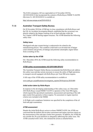– 149 –
The EASA emergency AD was superseded on 22 November 2010 by
AD 2010-0242-E that incorporated the contents of Rolls-Royce NMSB 72-AG590
(Revision 2). AD 2010-0242-E is available at:
http://ad.easa.europa.eu/ad/2010-0242-E
7.1.5 Australian Transport Safety Bureau
On 30 November 2010 the ATSB had, in close consultation with Rolls-Royce and
the UK Air Accidents Investigation Branch, established that the occurrence was
directly related to the fatigue cracking of an oil feed stub pipe within the
No.2 engine’s HP/IP bearing support structure. The ATSB identified the following
safety issue:
Safety issue
Misaligned stub pipe counter-boring is understood to be related to the
manufacturing process. This condition could lead to an elevated risk of fatigue
crack initiation and growth, oil leakage and potential catastrophic engine failure
from a resulting oil fire.
Action taken by the ATSB
On 1 December 2010, the ATSB issued the following safety recommendation to
Rolls-Royce.
ATSB safety recommendation AO-2010-089-SR-012
The Australian Transport Safety Bureau recommends that Rolls-Royce plc address
this safety issue and take actions necessary to ensure the safety of flight operations
in transport aircraft equipped with Rolls-Royce plc Trent 900 series engines.
A full copy of the ATSB safety recommendation is available at:
www.atsb.gov.au/publications/investigation_reports/2010/aair/ao-2010-089
Initial action taken by Rolls-Royce
In response to the developing understanding of this safety issue, on 2 December
2010 Rolls-Royce issued NMSB 72-G595 to operators of the Trent 900 engine,
which required the specialised examination, measurement and reporting of the stub
pipe counter bore geometry in these engines. No assessment or engine rejection
criteria were included in the NMSB.
A 20 flight cycle compliance limitation was specified for the completion of the oil
feed stub pipe examination.
ATSB assessment
Despite the initial Rolls-Royce action to release NMSB72-G595, the ATSB was
concerned that the bulletin did not place assessment and engine rejection criteria on
the measurement of the stub pipe counter bore geometry. In addition, the ATSB did
not consider the 20 cycle limitation as adequately addressing this safety issue. The
ATSB consulted with CASA, who initiated the actions as detailed below.
 