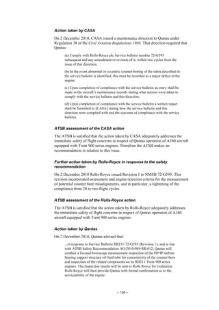 – 150 –
Action taken by CASA
On 2 December 2010, CASA issued a maintenance direction to Qantas under
Regulation 38 of the Civil Aviation Regulations 1988. That direction required that
Qantas:
(a) Comply with Rolls-Royce plc Service bulletin number 72-G595
subsequent and any amendment or revision of it, within two cycles from the
issue of this direction;
(b) In the event abnormal or eccentric counter-boring of the tubes described in
the service bulletin is identified, this must be recorded as a major defect of the
engine;
(c) Upon completion of compliance with the service bulletin an entry shall be
made in the aircraft’s maintenance records stating what actions were taken to
comply with the service bulletin and this direction;
(d) Upon completion of compliance with the service bulletin a written report
shall be furnished to [CASA] stating how the service bulletin and this
direction were complied with and the outcome of compliance with the service
bulletin.
ATSB assessment of the CASA action
The ATSB is satisfied that the action taken by CASA adequately addresses the
immediate safety of flight concerns in respect of Qantas operation of A380 aircraft
equipped with Trent 900 series engines. Therefore the ATSB makes no
recommendation in relation to this issue.
Further action taken by Rolls-Royce in response to the safety
recommendation
On 2 December 2010 Rolls-Royce issued Revision 1 to NMSB 72-G595. This
revision incorporated assessment and engine rejection criteria for the measurement
of potential counter bore misalignments, and in particular, a tightening of the
compliance from 20 to two flight cycles.
ATSB assessment of the Rolls-Royce action
The ATSB is satisfied that the action taken by Rolls-Royce adequately addresses
the immediate safety of flight concerns in respect of Qantas operation of A380
aircraft equipped with Trent 900 series engines.
Action taken by Qantas
On 2 December 2010, Qantas advised that:
...in response to Service Bulletin RB211-72-G595 (Revision 1), and in line
with ATSB Safety Recommendation AO-2010-089-SR-012, Qantas will
conduct a focused borescope measurement inspection of the HP/IP turbine
bearing support structure oil feed tube for concentricity of the counter-bore
and inspection of the related components on its RB211 Trent 900 series
engines. The inspection results will be sent to Rolls Royce for evaluation.
Rolls Royce will then provide Qantas with formal confirmation as to the
serviceability of the engine.
 