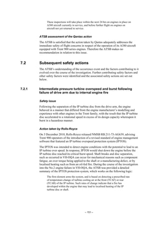 – 151 –
These inspections will take place within the next 24 hrs on engines in place on
A380 aircraft currently in service, and before further flight on engines on
aircraft not yet returned to service.
ATSB assessment of the Qantas action
The ATSB is satisfied that the action taken by Qantas adequately addresses the
immediate safety of flight concerns in respect of the operation of its A380 aircraft
equipped with Trent 900 series engines. Therefore the ATSB makes no
recommendation in relation to this issue.
7.2 Subsequent safety actions
The ATSB’s understanding of the occurrence event and the factors contributing to it
evolved over the course of the investigation. Further contributing safety factors and
other safety factors were identified and the associated safety actions are set out
below.
7.2.1 Intermediate pressure turbine overspeed and burst following
failure of drive arm due to internal engine fire
Safety issue
Following the separation of the IP turbine disc from the drive arm, the engine
behaved in a manner that differed from the engine manufacturer’s modelling and
experience with other engines in the Trent family, with the result that the IP turbine
disc accelerated to a rotational speed in excess of its design capacity whereupon it
burst in a hazardous manner.
Action taken by Rolls-Royce
On 3 December 2010, Rolls-Royce released NMSB RB.211-73-AG639, advising
Trent 900 operators of the introduction of a revised standard of engine management
software that featured an IP turbine overspeed protection system (IPTOS).
The IPTOS was intended to detect engine conditions with the potential to lead to an
IP turbine over speed. In response, IPTOS would shut down the engine before the
IP turbine disc reached its critical burst speed. Shaft breaks and disc separation,
such as occurred in VH-OQA can occur for mechanical reasons such as component
fatigue, an over torque being applied to the shaft or a manufacturing defect, or by
localised heating such as from an oil-fed fire. During the course of the investigation
into the No.2 engine failure in VH-OQA, the ATSB was provided a detailed
summary of the IPTOS protection system, which works on the following logic:
The first element arms the system, and is based on detecting a prescribed rate
of temperature change of turbine cooling air at the front (TCAF) or rear
(TCAR) of the IP turbine. Such rates of change indicate that a fire has
developed within the engine that may lead to localised heating of the IP
turbine disc or shaft.
 