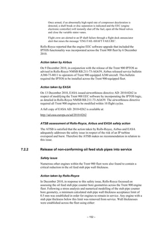 – 152 –
Once armed, if an abnormally high rapid rate of compressor deceleration is
detected, a shaft break or disc separation is indicated and the EEC (engine
electronic controller) will instantly shut off the fuel, open all the bleed valves
and close the variable stator vanes.
Flight crew are alerted to an IP shaft failure through a flight deck annunciator
alert that raises the message ‘ENG FAIL-SHAFT FAILURE’.
Rolls-Royce reported that the engine EEC software upgrade that included the
IPTOS functionality was incorporated across the Trent 900 fleet by 6 December
2010.
Action taken by Airbus
On 9 December 2010, in conjunction with the release of the Trent 900 IPTOS as
advised in Rolls-Royce NMSB RB.211-73-AG639, Airbus released service bulletin
A380-73-8011 to operators of Trent 900 equipped A380 aircraft. This bulletin
required the IPTOS to be installed across the Trent 900-equipped fleet.
Action taken by EASA
On 13 December 2010, EASA issued airworthiness directive AD: 2010-0262 in
respect of modifying the Trent 900 EEC software by incorporating the IPTOS logic,
as detailed in Rolls-Royce NMSB RB.211-73-AG639. The airworthiness directive
required all Trent 900 engines to be modified within 10 flight cycles.
A full copy of EASA AD: 2010-0262 is available at:
http://ad.easa.europa.eu/ad/2010-0262
ATSB assessment of Rolls-Royce, Airbus and EASA safety action
The ATSB is satisfied that the action taken by Rolls-Royce, Airbus and EASA
adequately addresses the safety issue in respect of the risk of an IP turbine
overspeed and burst. Therefore the ATSB makes no recommendation in relation to
this issue.
7.2.2 Release of non-conforming oil feed stub pipes into service
Safety issue
Numerous other engines within the Trent 900 fleet were also found to contain a
critical reduction in the oil feed stub pipe wall thickness.
Action taken by Rolls-Royce
In December 2010, in response to this safety issue, Rolls-Royce focussed on
assessing the oil feed stub pipe counter bore geometries across the Trent 900 engine
fleet. Following a stress analysis and numerical modelling of the stub pipe counter
bore geometry, a minimum calculated stub pipe wall thickness acceptance limit of
0.5 mm was established in order for engines to remain in service. Any engine with a
stub pipe thickness below this limit was removed from service. Wall thicknesses
were established across the fleet using either:
 