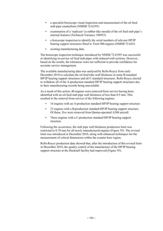 – 153 –
• a specialist borescope visual inspection and measurement of the oil feed
stub pipe counterbore (NMSB 72-G595)
• examination of a ‘replicast’ (a rubber-like mould) of the oil feed stub pipe’s
internal features (Technical Variance 108953)
• a borescope inspection to identify the serial numbers of relevant HP/IP
bearing support structures fitted to Trent 900 engines (NMSB 72-643)
• existing manufacturing data.
The borescope inspection technique introduced by NMSB 72-G595 was successful
in identifying in-service oil feed stub pipes with reduced wall sections. However,
based on the results, the tolerances were not sufficient to provide confidence for
accurate service management.
The available manufacturing data was analysed by Rolls-Royce from early
December 2010 to calculate the oil feed tube wall thickness in some B-standard
HP/IP bearing support structures and all C-standard structures. Rolls-Royce elected
to withdraw all of the A-production standard HP/IP bearing support structures due
to their manufacturing records being unavailable.
As a result of this action, 40 engines were removed from service having been
identified with an oil feed stub pipe wall thickness of less than 0.5 mm. This
resulted in the removal from service of the following engines:
• 14 engines with an A-production standard HP/IP bearing support structure
• 23 engines with a B-production standard HP/IP bearing support structure.
Of these, five were removed from Qantas-operated A380 aircraft
• Three engines with a C-production standard HP/IP bearing support
structure.
Following the occurrence, the stub pipe wall thickness production limit was
restricted to 0.70 mm for all newly manufactured engines (Figure 93). The revised
limit was introduced in December 2010, along with enhanced techniques for the
measurement of critical dimensions within the counter bore region.
Rolls-Royce production data showed that, after the introduction of this revised limit
in December 2010, the quality control of the manufacture of the HP/IP bearing
support structure at the Hucknall facility had improved (Figure 93).
 