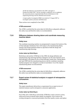 – 156 –
All HCAS employees were briefed in July 2007, and again in
October/November 2007. The key message to employees was to emphasise
the concession process requirement that all non-conformances to the
engineering drawings must be identified and assessed.
A major quality investigation (MQI) was raised on 15 August 2007 to
investigate systems, processes and behaviours.
These actions were completed in June 2008.
ATSB assessment
The ATSB is satisfied that the action taken by Rolls-Royce adequately addresses
this safety issue and therefore makes no recommendation.
7.2.6 Difference between drawing datum and coordinate measuring
machine datum
Safety issue
The coordinate measuring machine was programmed to measure the location of the
oil feed stub pipe interference bore with respect to the manufacturing datum,
instead of the design definition datum as specified on both the design and
manufacturing stage drawings.
Action taken by Rolls-Royce
Rolls-Royce advised the ATSB that in July 2008, the design definition and
manufacturing stage drawings had been changed to use the inner diameter of oil
feed stub pipe as the datum for the oil feed stub pipe counter bore. During March
and April 2009 both the manufacturing process and the coordinate measuring
machine program were changed to use that revised datum. Use of the original
manufacturing datum was discontinued.
ATSB assessment
The ATSB is satisfied that the action taken by Rolls-Royce adequately addresses
this safety issue and therefore makes no recommendation.
7.2.7 Expert review of statistical analysis in support of retrospective
concessions
Safety issue
The engine manufacturer did not have a requirement for an expert review of
statistical analyses used in retrospective concession applications.
Action taken by Rolls-Royce
On 25 May 2011, Rolls-Royce advised the ATSB that a major corrective action,
which arose from an internal major quality investigation, was to remove the
existing retrospective concession procedures from their quality system, and replace
 
