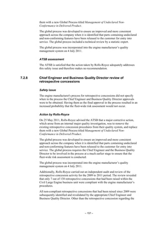 – 157 –
them with a new Global Process titled Management of Undeclared Non-
Conformance in Delivered Product.
The global process was developed to ensure an improved and more consistent
approach across the company when it is identified that parts containing undeclared
and non-conforming features have been released to the customer for entry into
service. The global process included a technical review by a statistic expert.
The global process was incorporated into the engine manufacturer’s quality
management system on 4 July 2011.
ATSB assessment
The ATSB is satisfied that the action taken by Rolls-Royce adequately addresses
this safety issue and therefore makes no recommendation.
7.2.8 Chief Engineer and Business Quality Director review of
retrospective concessions
Safety issue
The engine manufacturer's process for retrospective concessions did not specify
when in the process the Chief Engineer and Business Quality Director approvals
were to be obtained. Having them as the final approval in the process resulted in an
increased probability that the fleet-wide risk assessment would not occur.
Action by Rolls-Royce
On 25 May 2011, Rolls-Royce advised the ATSB that a major corrective action,
which arose from an internal major quality investigation, was to remove the
existing retrospective concession procedures from their quality system, and replace
them with a new Global Process titled Management of Undeclared Non-
Conformance in Delivered Product.
The global process was developed to ensure an improved and more consistent
approach across the company when it is identified that parts containing undeclared
and non-conforming features have been released to the customer for entry into
service. The global process requires the Chief Engineer and the Business Quality
Director to be involved in the process at a much earlier stage to ensure that the
fleet-wide risk assessment is conducted.
The global process was incorporated into the engine manufacturer’s quality
management system on 4 July 2011.
Additionally, Rolls-Royce carried out an independent audit and review of the
retrospective concession activity for the 2009 to 2011 period. The review revealed
that only 7 out of 138 retrospective concessions that had been raised within the
Civil Large Engine business unit were compliant with the engine manufacturer’s
procedures.
All non-compliant retrospective concessions that had been raised since 2009 were
subsequently identified and revalidated by the appropriate Chief Engineer and
Business Quality Director. Other than the retrospective concession regarding the
 