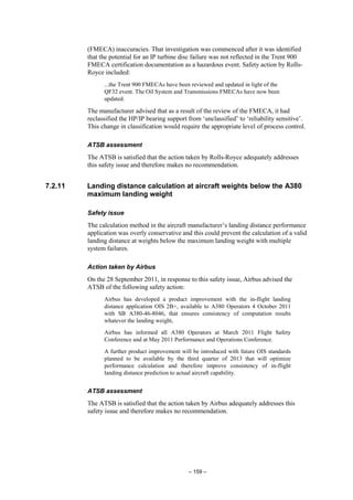 – 159 –
(FMECA) inaccuracies. That investigation was commenced after it was identified
that the potential for an IP turbine disc failure was not reflected in the Trent 900
FMECA certification documentation as a hazardous event. Safety action by Rolls-
Royce included:
...the Trent 900 FMECAs have been reviewed and updated in light of the
QF32 event. The Oil System and Transmissions FMECAs have now been
updated.
The manufacturer advised that as a result of the review of the FMECA, it had
reclassified the HP/IP bearing support from ‘unclassified’ to ‘reliability sensitive’.
This change in classification would require the appropriate level of process control.
ATSB assessment
The ATSB is satisfied that the action taken by Rolls-Royce adequately addresses
this safety issue and therefore makes no recommendation.
7.2.11 Landing distance calculation at aircraft weights below the A380
maximum landing weight
Safety issue
The calculation method in the aircraft manufacturer’s landing distance performance
application was overly conservative and this could prevent the calculation of a valid
landing distance at weights below the maximum landing weight with multiple
system failures.
Action taken by Airbus
On the 28 September 2011, in response to this safety issue, Airbus advised the
ATSB of the following safety action:
Airbus has developed a product improvement with the in-flight landing
distance application OIS 2B+, available to A380 Operators 4 October 2011
with SB A380-46-8046, that ensures consistency of computation results
whatever the landing weight,
Airbus has informed all A380 Operators at March 2011 Flight Safety
Conference and at May 2011 Performance and Operations Conference.
A further product improvement will be introduced with future OIS standards
planned to be available by the third quarter of 2013 that will optimize
performance calculation and therefore improve consistency of in-flight
landing distance prediction to actual aircraft capability.
ATSB assessment
The ATSB is satisfied that the action taken by Airbus adequately addresses this
safety issue and therefore makes no recommendation.
 