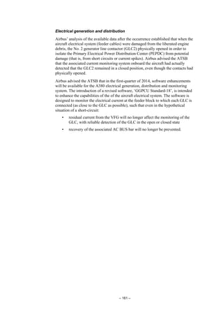 – 161 –
Electrical generation and distribution
Airbus’ analysis of the available data after the occurrence established that when the
aircraft electrical system (feeder cables) were damaged from the liberated engine
debris, the No. 2 generator line contactor (GLC2) physically opened in order to
isolate the Primary Electrical Power Distribution Center (PEPDC) from potential
damage (that is, from short circuits or current spikes). Airbus advised the ATSB
that the associated current monitoring system onboard the aircraft had actually
detected that the GLC2 remained in a closed position, even though the contacts had
physically opened.
Airbus advised the ATSB that in the first-quarter of 2014, software enhancements
will be available for the A380 electrical generation, distribution and monitoring
system. The introduction of a revised software, ‘GGPCU Standard-18’, is intended
to enhance the capabilities of the of the aircraft electrical system. The software is
designed to monitor the electrical current at the feeder block to which each GLC is
connected (as close to the GLC as possible), such that even in the hypothetical
situation of a short-circuit:
• residual current from the VFG will no longer affect the monitoring of the
GLC, with reliable detection of the GLC in the open or closed state
• recovery of the associated AC BUS bar will no longer be prevented.
 