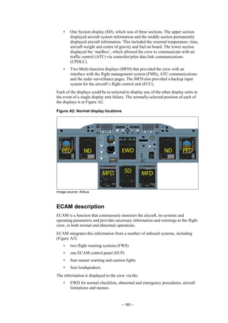 – 165 –
• One System display (SD), which was of three sections. The upper section
displayed aircraft system information and the middle section permanently
displayed aircraft information. This included the external temperature, time,
aircraft weight and centre of gravity and fuel on board. The lower section
displayed the ‘mailbox’, which allowed the crew to communicate with air
traffic control (ATC) via controller/pilot data link communications
(CPDLC).
• Two Multi-function displays (MFD) that provided the crew with an
interface with the flight management system (FMS), ATC communications
and the radar surveillance pages. The MFD also provided a backup input
system for the aircraft’s flight control unit (FCU).
Each of the displays could be re-selected to display any of the other display units in
the event of a single display unit failure. The normally-selected position of each of
the displays is at Figure A2.
Figure A2: Normal display locations
Image source: Airbus
ECAM description
ECAM is a function that continuously monitors the aircraft, its systems and
operating parameters and provides necessary information and warnings to the flight
crew, in both normal and abnormal operations.
ECAM integrates this information from a number of onboard systems, including
(Figure A3):
• two flight warning systems (FWS)
• one ECAM control panel (ECP)
• four master warning and caution lights
• four loudspeakers.
The information is displayed to the crew via the:
• EWD for normal checklists, abnormal and emergency procedures, aircraft
limitations and memos
 