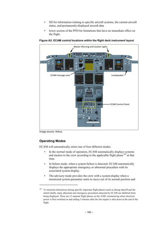 – 166 –
• SD for information relating to specific aircraft systems, the current aircraft
status, and permanently-displayed aircraft data
• lower section of the PFD for limitations that have an immediate effect on
the flight.
Figure A3: ECAM control locations within the flight deck instrument layout
Image source: Airbus
Operating Modes
ECAM will automatically select one of four different modes:
• In the normal mode of operation, ECAM automatically displays systems
and memos to the crew according to the applicable flight phase105
at that
time.
• In failure mode, when a system failure is detected, ECAM automatically
displays the appropriate emergency or abnormal procedure with its
associated system display.
• The advisory mode provides the crew with a system display when a
monitored system parameter starts to move out of its normal position and
105
To minimise distractions during specific important flight phases (such as during takeoff and the
initial climb), many abnormal and emergency procedures detected by ECAM are inhibited from
being displayed. There are 12 separate flight phases on the A380, commencing when electrical
power is first switched on and ending 5 minutes after the last engine is shut down at the end of the
flight.
 