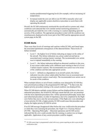 – 167 –
reaches predetermined triggering levels (for example, with an increasing oil
temperature).
• In manual mode the crew are able to use ECAM to manually select and
display any applicable system checklist or procedure to assist them with
operating the aircraft.
Overall, the ECAM continuously monitored the aircraft and its systems and, when
conditions were detected that were outside normal monitoring parameters, it
automatically provided the crew with a warning or a caution depending upon the
severity of the condition. The appropriate procedure to deal with the condition was
simultaneously displayed on the lower part of the EWD and the appropriate aircraft
system page on the SD.
ECAM Alerts
There were three levels of warnings and cautions within ECAM, each based upon
the associated operational consequences of the detected failure. These levels of
failure included:
• Level 3 – the highest level of failure indicating an impact on the safety of
the aircraft. This failure indication was colour coded red and had an
associated aural warning (master warning). The recommended crew action
was to respond immediately to the warning.
• Level 2 – this failure indication defined an abnormal condition to the crew.
It was colour coded amber with a different aural warning to that of a Level
3 failure (master caution). The recommended crew action was to be aware
of the condition and then take appropriate action.
• Level 1 – defined as a degradation in an aircraft system, this failure
indication was also colour coded amber but there was no associated aural
warning (master caution visual only). The recommended crew action was to
be aware of the condition.
When multiple failures or out-of-limits conditions were detected by ECAM they
were prioritised according to the programmed ECAM logic.106
In that event, the
highest priority procedure relating to the sensed condition was displayed first.
When ECAM detects multiple system failures and has displayed them to the crew
(abnormal procedure), the in-built ECAM logic meant that the crew are presented
with the most important procedures first. Airbus operational philosophy means that
each abnormal procedure, in order of importance, has to be completed by the flight
crew before they move onto the next procedure. If the flight crew were attending to
a lower priority ECAM, a higher priority ECAM would cease that procedure and
display the higher priority ECAM for action.
If an ECAM message disappeared either before the crew could action the procedure
or while they were actioning the procedure, the Flight Crew Training Manual
(FCTM) – Operating Philosophy – Abnormal operations and ECAM section
indicated that the crew could consider that the warning or caution was no longer
applicable. Application of any current procedure could be stopped.
106
ECAM system logic is programmed to deal with every system requiring an alert as per aircraft
certification rules.
 