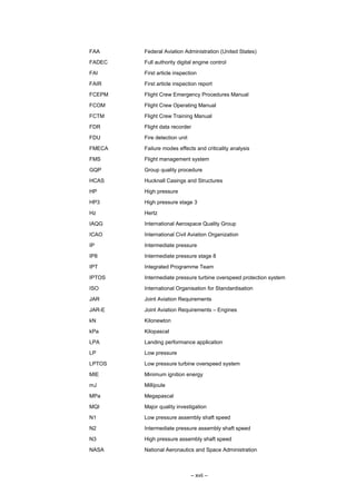 – xvii –
FAA Federal Aviation Administration (United States)
FADEC Full authority digital engine control
FAI First article inspection
FAIR First article inspection report
FCEPM Flight Crew Emergency Procedures Manual
FCOM Flight Crew Operating Manual
FCTM Flight Crew Training Manual
FDR Flight data recorder
FDU Fire detection unit
FMECA Failure modes effects and criticality analysis
FMS Flight management system
GQP Group quality procedure
HCAS Hucknall Casings and Structures
HP High pressure
HP3 High pressure stage 3
Hz Hertz
IAQG International Aerospace Quality Group
ICAO International Civil Aviation Organization
IP Intermediate pressure
IP8 Intermediate pressure stage 8
IPT Integrated Programme Team
IPTOS Intermediate pressure turbine overspeed protection system
ISO International Organisation for Standardisation
JAR Joint Aviation Requirements
JAR-E Joint Aviation Requirements – Engines
kN Kilonewton
kPa Kilopascal
LPA Landing performance application
LP Low pressure
LPTOS Low pressure turbine overspeed system
MIE Minimum ignition energy
mJ Millijoule
MPa Megapascal
MQI Major quality investigation
N1 Low pressure assembly shaft speed
N2 Intermediate pressure assembly shaft speed
N3 High pressure assembly shaft speed
NASA National Aeronautics and Space Administration
 