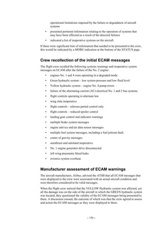 – 170 –
operational limitations imposed by the failure or degradation of aircraft
systems
• presented pertinent information relating to the operation of systems that
may have been affected as a result of the detected failures
• indicated a list of inoperative systems on the aircraft.
If there were significant lists of information that needed to be presented to the crew,
this would be indicated by a MORE indication at the bottom of the STATUS page.
Crew recollection of the initial ECAM messages
The flight crew recalled the following systems warnings and inoperative system
messages on ECAM after the failure of the No. 2 engine:
• engines No. 1 and 4 were operating in a degraded mode
• Green hydraulic system – low system pressure and low fluid level
• Yellow hydraulic system – engine No. 4 pump errors
• failure of the alternating current (AC) electrical No. 1 and 2 bus systems
• flight controls operating in alternate law
• wing slats inoperative
• flight controls – ailerons partial control only
• flight controls – reduced spoiler control
• landing gear control and indicator warnings
• multiple brake system messages
• engine anti-ice and air data sensor messages
• multiple fuel system messages, including a fuel jettison fault
• centre of gravity messages
• autothrust and autoland inoperative
• No. 1 engine generator drive disconnected
• left wing pneumatic bleed leaks
• avionics system overheat.
Manufacturer assessment of ECAM warnings
The aircraft manufacturer, Airbus, advised the ATSB that all ECAM messages that
were displayed to the crew were associated with an actual aircraft condition and
were therefore considered to be valid messages.
When the flight crew noticed that the YELLOW Hydraulic system was affected, yet
all the damage was on the side of the aircraft in which the GREEN hydraulic system
was located, they questioned the validity of the ECAM messages being presented to
them. A discussion ensued, the outcome of which was that the crew agreed to assess
and action the ECAM messages as they were displayed to them.
 