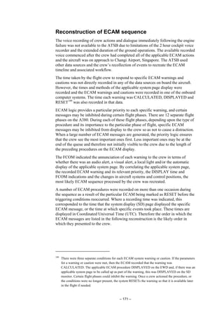 – 171 –
Reconstruction of ECAM sequence
The voice recording of crew actions and dialogue immediately following the engine
failure was not available to the ATSB due to limitations of the 2 hour cockpit voice
recorder and the extended duration of the ground operations. The available recorded
voice commenced after the crew had completed all of the applicable ECAM actions
and the aircraft was on approach to Changi Airport, Singapore. The ATSB used
other data sources and the crew’s recollection of events to recreate the ECAM
timeline and associated workflow.
The time taken by the flight crew to respond to specific ECAM warnings and
cautions was not directly recorded in any of the data sources on board the aircraft.
However, the times and methods of the applicable system page display were
recorded and the ECAM warnings and cautions were recorded in one of the onboard
computer systems. The time each warning was CALCULATED, DISPLAYED and
RESET109
was also recorded in that data.
ECAM logic provides a particular priority to each specific warning, and certain
messages may be inhibited during certain flight phases. There are 12 separate flight
phases on the A380. During each of these flight phases, depending upon the type of
procedure and its importance to the particular phase of flight, specific ECAM
messages may be inhibited from display to the crew so as not to cause a distraction.
When a large number of ECAM messages are generated, the priority logic ensures
that the crew see the most important ones first. Less important ones may be at the
end of the queue and therefore not initially visible to the crew due to the length of
the preceding procedures on the ECAM display.
The FCOM indicated the annunciation of each warning to the crew in terms of
whether there was an audio alert, a visual alert, a local light and/or the automatic
display of the applicable system page. By correlating the applicable system page,
the recorded ECAM warning and its relevant priority, the DISPLAY time and
FCOM indications and the changes in aircraft systems and control positions, the
most likely ECAM sequence processed by the crew was recreated.
A number of ECAM procedures were recorded on more than one occasion during
the sequence as a result of the particular ECAM being marked as RESET before the
triggering conditions reoccurred. Where a recording time was indicated, this
corresponded to the time that the system display (SD) page displayed the specific
ECAM message, or the time at which specific events took place. These times are
displayed in Coordinated Universal Time (UTC). Therefore the order in which the
ECAM messages are listed in the following reconstruction is the likely order in
which they presented to the crew.
109
There were three separate conditions for each ECAM system warning or caution. If the parameters
for a warning or caution were met, then the ECAM recorded that the warning was
CALCULATED. The applicable ECAM procedure DISPLAYED on the EWD and, if there was an
applicable system page to be called up as part of the warning, this was DISPLAYED on the SD
monitor. Certain flight phases could inhibit the warning. Once a crew actioned the procedure, or
the conditions were no longer present, the system RESETs the warning so that it is available later
in the flight if needed.
 