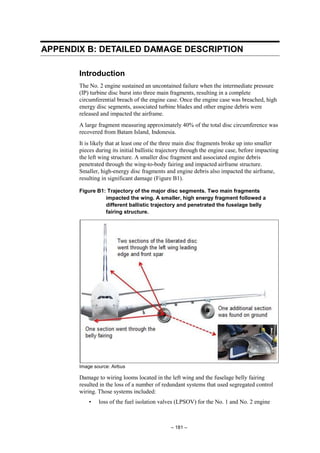 – 181 –
APPENDIX B: DETAILED DAMAGE DESCRIPTION
Introduction
The No. 2 engine sustained an uncontained failure when the intermediate pressure
(IP) turbine disc burst into three main fragments, resulting in a complete
circumferential breach of the engine case. Once the engine case was breached, high
energy disc segments, associated turbine blades and other engine debris were
released and impacted the airframe.
A large fragment measuring approximately 40% of the total disc circumference was
recovered from Batam Island, Indonesia.
It is likely that at least one of the three main disc fragments broke up into smaller
pieces during its initial ballistic trajectory through the engine case, before impacting
the left wing structure. A smaller disc fragment and associated engine debris
penetrated through the wing-to-body fairing and impacted airframe structure.
Smaller, high-energy disc fragments and engine debris also impacted the airframe,
resulting in significant damage (Figure B1).
Figure B1: Trajectory of the major disc segments. Two main fragments
impacted the wing. A smaller, high energy fragment followed a
different ballistic trajectory and penetrated the fuselage belly
fairing structure.
Image source: Airbus
Damage to wiring looms located in the left wing and the fuselage belly fairing
resulted in the loss of a number of redundant systems that used segregated control
wiring. Those systems included:
• loss of the fuel isolation valves (LPSOV) for the No. 1 and No. 2 engine
 