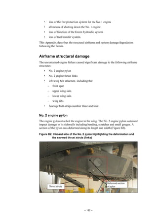 – 182 –
• loss of the fire protection system for the No. 1 engine
• all means of shutting down the No. 1 engine
• loss of function of the Green hydraulic system
• loss of fuel transfer system.
This Appendix describes the structural airframe and system damage/degradation
following the failure.
Airframe structural damage
The uncontained engine failure caused significant damage to the following airframe
structures:
• No. 2 engine pylon
• No. 2 engine thrust links
• left wing box structure, including the:
– front spar
– upper wing skin
– lower wing skin
– wing ribs
• fuselage butt-straps number three and four.
No. 2 engine pylon
The engine pylon attached the engine to the wing. The No. 2 engine pylon sustained
impact damage to its sidewalls including bending, scratches and small gouges. A
section of the pylon was deformed along its length and width (Figure B2).
Figure B2: Inboard side of the No. 2 pylon highlighting the deformation and
the severed thrust struts (links)
 