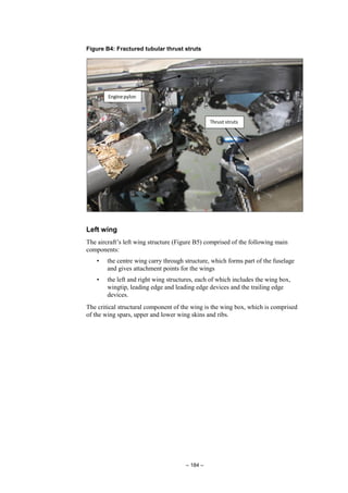 – 184 –
Figure B4: Fractured tubular thrust struts
Left wing
The aircraft’s left wing structure (Figure B5) comprised of the following main
components:
• the centre wing carry through structure, which forms part of the fuselage
and gives attachment points for the wings
• the left and right wing structures, each of which includes the wing box,
wingtip, leading edge and leading edge devices and the trailing edge
devices.
The critical structural component of the wing is the wing box, which is comprised
of the wing spars, upper and lower wing skins and ribs.
 