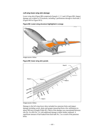 – 187 –
Left wing lower wing skin damage
Lower wing skin (Figure B8) comprised of panels 1, 2, 3 and 4 (Figure B9). Impact
damage was evident in 35 locations, including 2 perforations through to feed tank 2
(Figure B10 to Figure B13).
Figure B8: Lower wing structure highlighted in orange
Image source: Airbus
Figure B9: lower wing skin panels
Image source: Airbus
Damage to the left wing lower skins included two puncture holes and impact
damage including scores, dents and gouges measuring from a few millimetres to
about 200 mm in length (Table B1). Most of the damage was concentrated between
ribs No. 8 to Rib No. 14, with additional damage evident further outboard. A
significant amount of fuel leaked from feed tank No. 2 as a result of the puncture
holes.
 