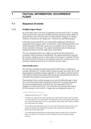 – 1 –
1 FACTUAL INFORMATION: OCCURRENCE
FLIGHT
1.1 Sequence of events
1.1.1 In-flight engine failure
On 4 November 2010, at 01:56:47 Coordinated Universal Time (UTC),1
an Airbus
A380 aircraft (A380), registered VH-OQA and being operated as Qantas flight 32,
departed from runway 20 centre (20C) at Changi Airport, Singapore, for Sydney,
Australia. On board were five flight crew,2
24 cabin crew and 440 passengers.
Following a normal takeoff, the crew retracted the landing gear and flaps and
changed the thrust setting to climb. At about 02:01, while maintaining 250 kt in the
climb and passing 7,000 ft above mean sea level (AMSL), the crew heard two,
almost coincident ‘loud bangs’. The captain immediately selected altitude and
heading hold mode on the auto flight system control panel.
The crew reported that there was a slight yaw and the aircraft levelled off in
accordance with the selection of altitude hold. The captain stated that he expected
the aircraft’s autothrust system to reduce thrust on the engines to maintain 250 kt as
the aircraft levelled off. However, the autothrust system was no longer active, so he
manually retarded the thrust levers to control the aircraft’s speed.
Initial ECAM actions
The electronic centralised aircraft monitoring (ECAM)3
(Figure 1) displayed a
message indicating a No. 2 engine turbine overheat warning. Soon after, the ECAM
began displaying multiple messages (Appendix A). The captain confirmed with the
other flight crew that he had control of the aircraft and instructed the first officer to
commence the procedures as presented on the ECAM.
The procedure for the overheat message was to move the affected engine’s thrust
lever to the idle position and to monitor the situation for 30 seconds. During that
30 second monitoring period, at 02:02:00, the crew transmitted a PAN4
to
Singapore air traffic control (ATC). The first officer also reported observing an
ECAM warning of a fire in the No. 2 engine that was displayed for about 1 to
1
Singapore local time was UTC + 8 hours.
2
The flight crew comprised the normal operating crew (captain and first officer) with the addition
of a second officer for crew relief purposes. This flight also carried a check captain under training
and a supervising check captain, who was supervising the check captain under training. All flight
crew were located in the cockpit.
3
The ECAM provides information to the crew on the status of the aircraft and its systems. It also
presents the required steps of applicable procedures when an abnormal condition has been
detected by the monitoring system.
4
An internationally recognised radio call announcing an urgency condition which concerns the
safety of an aircraft or its occupants but where the flight crew does not require immediate
assistance.
 