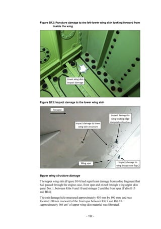 – 190 –
Figure B12: Puncture damage to the left-lower wing skin looking forward from
inside the wing
Figure B13: Impact damage to the lower wing skin
Upper wing structure damage
The upper wing skin (Figure B14) had significant damage from a disc fragment that
had passed through the engine case, front spar and exited through wing upper skin
panel No. 1, between Ribs 9 and 10 and stringer 2 and the front spar (Table B15
and B16).
The exit damage hole measured approximately 450 mm by 100 mm, and was
located 100 mm rearward of the front spar between Rib 9 and Rib 10.
Approximately 166 cm2
of upper wing skin material was liberated.
 