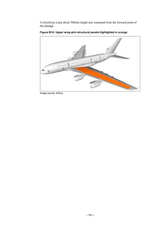 – 191 –
A chordwise crack about 300mm length also emanated from the forward point of
the damage.
Figure B14: Upper wing skin structural panels highlighted in orange
Image source: Airbus
 