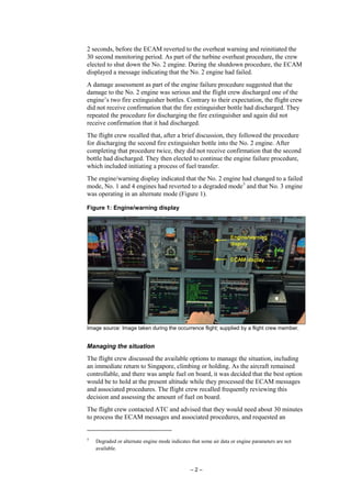– 2 –
2 seconds, before the ECAM reverted to the overheat warning and reinitiated the
30 second monitoring period. As part of the turbine overheat procedure, the crew
elected to shut down the No. 2 engine. During the shutdown procedure, the ECAM
displayed a message indicating that the No. 2 engine had failed.
A damage assessment as part of the engine failure procedure suggested that the
damage to the No. 2 engine was serious and the flight crew discharged one of the
engine’s two fire extinguisher bottles. Contrary to their expectation, the flight crew
did not receive confirmation that the fire extinguisher bottle had discharged. They
repeated the procedure for discharging the fire extinguisher and again did not
receive confirmation that it had discharged.
The flight crew recalled that, after a brief discussion, they followed the procedure
for discharging the second fire extinguisher bottle into the No. 2 engine. After
completing that procedure twice, they did not receive confirmation that the second
bottle had discharged. They then elected to continue the engine failure procedure,
which included initiating a process of fuel transfer.
The engine/warning display indicated that the No. 2 engine had changed to a failed
mode, No. 1 and 4 engines had reverted to a degraded mode5
and that No. 3 engine
was operating in an alternate mode (Figure 1).
Figure 1: Engine/warning display
Image source: Image taken during the occurrence flight; supplied by a flight crew member.
Managing the situation
The flight crew discussed the available options to manage the situation, including
an immediate return to Singapore, climbing or holding. As the aircraft remained
controllable, and there was ample fuel on board, it was decided that the best option
would be to hold at the present altitude while they processed the ECAM messages
and associated procedures. The flight crew recalled frequently reviewing this
decision and assessing the amount of fuel on board.
The flight crew contacted ATC and advised that they would need about 30 minutes
to process the ECAM messages and associated procedures, and requested an
5
Degraded or alternate engine mode indicates that some air data or engine parameters are not
available.
 