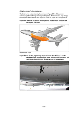 – 205 –
Belly fairing and internal structure
The belly fairing and centre wing box structure (Figure B31) of the aircraft
sustained significant damage from engine fragments. A smaller-sized, high-energy
disc fragment penetrated the belly region of frame 51 (Figure B32 to Figure B36).
Figure B31: General location of the belly fairing panels on the A380 aircraft
highlighted in orange
Image source: Airbus
Figure B32: A smaller, high energy fragment of the IP turbine cut a swath
directly through the belly fairing of the aircraft—view looking to the
right of the aircraft with the No. 3 engine in the background.
 
