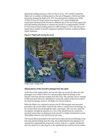 – 3 –
appropriate holding position in order for that to occur. ATC initially cleared the
flight crew to conduct a holding pattern to the east of Singapore. Following further
discussion amongst the flight crew, ATC was advised that a holding area within
30 NM (56 km) of Changi Airport was required. ATC acknowledged that
requirement and directed the aircraft to a different area to the east of the airport and
provided heading information to maintain the aircraft in an approximately 20 NM
(37 km) long racetrack holding pattern at 7,400 ft (Figure 2). ATC also advised of
reports that a number of aircraft components had been found by residents of Batam
Island, Indonesia.
Figure 2: Flight path during the event
Image source: Google Earth.
Observations of the aircraft’s damage from the cabin
At the time of the engine failure, the seat belt sign was on and all cabin crew and
passengers were seated. Cabin crew and passengers observed damage to the
aircraft’s left wing and fuel escaping from that wing. The customer service manager
(CSM) and other cabin crew attempted to contact the captain at that time to report
the observed damage, however, the flight crew did not respond.
While the flight crew continued to process the ECAM messages and associated
procedures, the second officer went into the cabin to visually assess the damage. As
the second officer moved through the cabin, a passenger, who was also a pilot for
the operator, brought his attention to a view of the aircraft from the vertical fin-
mounted camera that was displayed on the aircraft’s in-flight entertainment system.
That display showed a fuel leak from the left wing.
The second officer proceeded to the main (lower) deck and observed damage to the
left wing and fuel leaking from the wing. He recalled that the leak appeared to be
coming from underneath the wing in the vicinity of the No. 2 engine, and that the
trail was about 0.5 m wide (Figure 3). He reported that he could not see the turbine
 