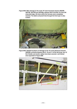 – 212 –
Figure B44: Main damage to the route 1P route harnesses (looms 3025VB,
3027VB, 3031VB and 3033VB), between Rib 9 and Rib 10 of the left
wing lead edge. All wires within the harness were completely
severed. The debris entry/exit hole through the front spar is also
evident
Figure B45: Detailed locations of damage to the 1G route (electrical harness
3029VB), primarily between Rib 9, 10 and 11 of the left wing; four of
the 9 feeder and exciter cables have been severed—red framed
area expanded in Figure B46
 