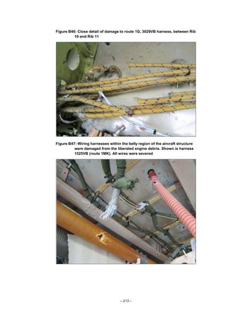– 213 –
Figure B46: Close detail of damage to route 1G, 3029VB harness, between Rib
10 and Rib 11
Figure B47: Wiring harnesses within the belly region of the aircraft structure
were damaged from the liberated engine debris. Shown is harness
1525VB (route 1MK). All wires were severed
 