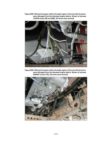 – 214 –
Figure B48: Wiring harnesses within the belly region of the aircraft structure
were damaged from the liberated engine debris. Shown is harness
1532VB (route 4M and 2MZ). All wires were severed
Figure B49: Wiring harnesses within the belly region of the aircraft structure
were damaged from the liberated engine debris. Shown is harness
500HW1 (route 1PZ). All wires were severed
 