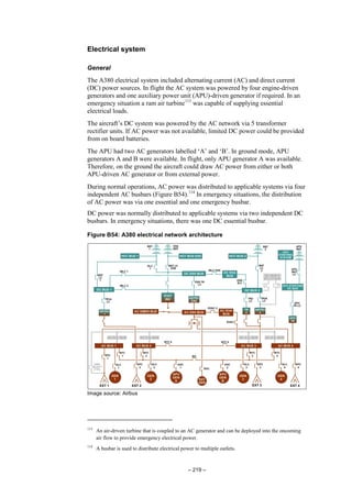 – 219 –
Electrical system
General
The A380 electrical system included alternating current (AC) and direct current
(DC) power sources. In flight the AC system was powered by four engine-driven
generators and one auxiliary power unit (APU)-driven generator if required. In an
emergency situation a ram air turbine113
was capable of supplying essential
electrical loads.
The aircraft’s DC system was powered by the AC network via 5 transformer
rectifier units. If AC power was not available, limited DC power could be provided
from on board batteries.
The APU had two AC generators labelled ‘A’ and ‘B’. In ground mode, APU
generators A and B were available. In flight, only APU generator A was available.
Therefore, on the ground the aircraft could draw AC power from either or both
APU-driven AC generator or from external power.
During normal operations, AC power was distributed to applicable systems via four
independent AC busbars (Figure B54).114
In emergency situations, the distribution
of AC power was via one essential and one emergency busbar.
DC power was normally distributed to applicable systems via two independent DC
busbars. In emergency situations, there was one DC essential busbar.
Figure B54: A380 electrical network architecture
Image source: Airbus
113
An air-driven turbine that is coupled to an AC generator and can be deployed into the oncoming
air flow to provide emergency electrical power.
114
A busbar is used to distribute electrical power to multiple outlets.
 