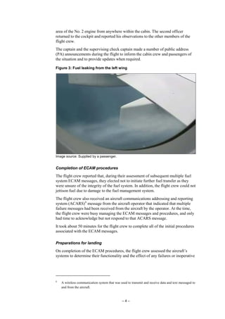 – 4 –
area of the No. 2 engine from anywhere within the cabin. The second officer
returned to the cockpit and reported his observations to the other members of the
flight crew.
The captain and the supervising check captain made a number of public address
(PA) announcements during the flight to inform the cabin crew and passengers of
the situation and to provide updates when required.
Figure 3: Fuel leaking from the left wing
Image source: Supplied by a passenger.
Completion of ECAM procedures
The flight crew reported that, during their assessment of subsequent multiple fuel
system ECAM messages, they elected not to initiate further fuel transfer as they
were unsure of the integrity of the fuel system. In addition, the flight crew could not
jettison fuel due to damage to the fuel management system.
The flight crew also received an aircraft communications addressing and reporting
system (ACARS)6
message from the aircraft operator that indicated that multiple
failure messages had been received from the aircraft by the operator. At the time,
the flight crew were busy managing the ECAM messages and procedures, and only
had time to acknowledge but not respond to that ACARS message.
It took about 50 minutes for the flight crew to complete all of the initial procedures
associated with the ECAM messages.
Preparations for landing
On completion of the ECAM procedures, the flight crew assessed the aircraft’s
systems to determine their functionality and the effect of any failures or inoperative
6
A wireless communication system that was used to transmit and receive data and text messaged to
and from the aircraft.
 