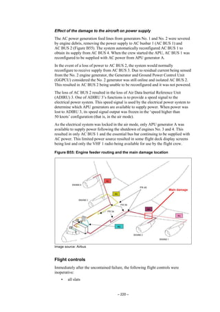 – 220 –
Effect of the damage to the aircraft on power supply
The AC power generation feed lines from generators No. 1 and No. 2 were severed
by engine debris, removing the power supply to AC busbar 1 (AC BUS 1) and
AC BUS 2 (Figure B55). The system automatically reconfigured AC BUS 1 to
obtain its supply from AC BUS 4. When the crew started the APU, AC BUS 1 was
reconfigured to be supplied with AC power from APU generator A.
In the event of a loss of power to AC BUS 2, the system would normally
reconfigure to receive supply from AC BUS 3. Due to residual current being sensed
from the No. 2 engine generator, the Generator and Ground Power Control Unit
(GGPCU) considered the No. 2 generator was still online and isolated AC BUS 2.
This resulted in AC BUS 2 being unable to be reconfigured and it was not powered.
The loss of AC BUS 2 resulted in the loss of Air Data Inertial Reference Unit
(ADIRU) 3. One of ADIRU 3’s functions is to provide a speed signal to the
electrical power system. This speed signal is used by the electrical power system to
determine which APU generators are available to supply power. When power was
lost to ADIRU 3, its speed signal output was frozen in the ‘speed higher than
50 knots’ configuration (that is, in the air mode).
As the electrical system was locked in the air mode, only APU generator A was
available to supply power following the shutdown of engines No. 3 and 4. This
resulted in only AC BUS 1 and the essential bus bar continuing to be supplied with
AC power. This limited power source resulted in some flight deck display screens
being lost and only the VHF 1 radio being available for use by the flight crew.
Figure B55: Engine feeder routing and the main damage location
Image source: Airbus
Flight controls
Immediately after the uncontained failure, the following flight controls were
inoperative:
• all slats
 