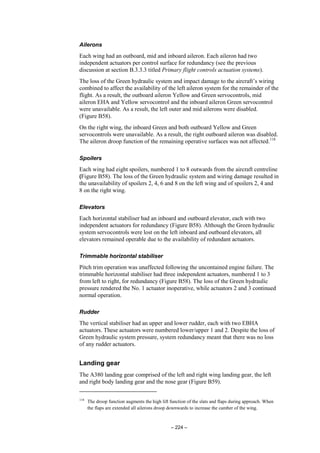 – 224 –
Ailerons
Each wing had an outboard, mid and inboard aileron. Each aileron had two
independent actuators per control surface for redundancy (see the previous
discussion at section B.3.3.3 titled Primary flight controls actuation systems).
The loss of the Green hydraulic system and impact damage to the aircraft’s wiring
combined to affect the availability of the left aileron system for the remainder of the
flight. As a result, the outboard aileron Yellow and Green servocontrols, mid
aileron EHA and Yellow servocontrol and the inboard aileron Green servocontrol
were unavailable. As a result, the left outer and mid ailerons were disabled.
(Figure B58).
On the right wing, the inboard Green and both outboard Yellow and Green
servocontrols were unavailable. As a result, the right outboard aileron was disabled.
The aileron droop function of the remaining operative surfaces was not affected.118
Spoilers
Each wing had eight spoilers, numbered 1 to 8 outwards from the aircraft centreline
(Figure B58). The loss of the Green hydraulic system and wiring damage resulted in
the unavailability of spoilers 2, 4, 6 and 8 on the left wing and of spoilers 2, 4 and
8 on the right wing.
Elevators
Each horizontal stabiliser had an inboard and outboard elevator, each with two
independent actuators for redundancy (Figure B58). Although the Green hydraulic
system servocontrols were lost on the left inboard and outboard elevators, all
elevators remained operable due to the availability of redundant actuators.
Trimmable horizontal stabiliser
Pitch trim operation was unaffected following the uncontained engine failure. The
trimmable horizontal stabiliser had three independent actuators, numbered 1 to 3
from left to right, for redundancy (Figure B58). The loss of the Green hydraulic
pressure rendered the No. 1 actuator inoperative, while actuators 2 and 3 continued
normal operation.
Rudder
The vertical stabiliser had an upper and lower rudder, each with two EBHA
actuators. These actuators were numbered lower/upper 1 and 2. Despite the loss of
Green hydraulic system pressure, system redundancy meant that there was no loss
of any rudder actuators.
Landing gear
The A380 landing gear comprised of the left and right wing landing gear, the left
and right body landing gear and the nose gear (Figure B59).
118
The droop function augments the high lift function of the slats and flaps during approach. When
the flaps are extended all ailerons droop downwards to increase the camber of the wing.
 