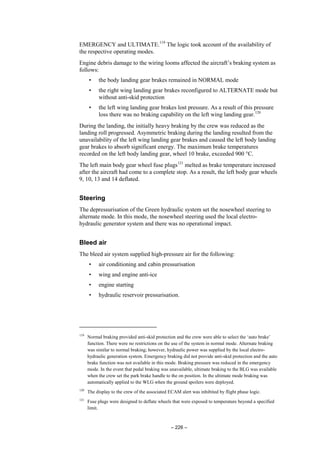 – 226 –
EMERGENCY and ULTIMATE.119
The logic took account of the availability of
the respective operating modes.
Engine debris damage to the wiring looms affected the aircraft’s braking system as
follows:
• the body landing gear brakes remained in NORMAL mode
• the right wing landing gear brakes reconfigured to ALTERNATE mode but
without anti-skid protection
• the left wing landing gear brakes lost pressure. As a result of this pressure
loss there was no braking capability on the left wing landing gear.120
During the landing, the initially heavy braking by the crew was reduced as the
landing roll progressed. Asymmetric braking during the landing resulted from the
unavailability of the left wing landing gear brakes and caused the left body landing
gear brakes to absorb significant energy. The maximum brake temperatures
recorded on the left body landing gear, wheel 10 brake, exceeded 900 °C.
The left main body gear wheel fuse plugs121
melted as brake temperature increased
after the aircraft had come to a complete stop. As a result, the left body gear wheels
9, 10, 13 and 14 deflated.
Steering
The depressurisation of the Green hydraulic system set the nosewheel steering to
alternate mode. In this mode, the nosewheel steering used the local electro-
hydraulic generator system and there was no operational impact.
Bleed air
The bleed air system supplied high-pressure air for the following:
• air conditioning and cabin pressurisation
• wing and engine anti-ice
• engine starting
• hydraulic reservoir pressurisation.
119
Normal braking provided anti-skid protection and the crew were able to select the ‘auto brake’
function. There were no restrictions on the use of the system in normal mode. Alternate braking
was similar to normal braking; however, hydraulic power was supplied by the local electro-
hydraulic generation system. Emergency braking did not provide anti-skid protection and the auto
brake function was not available in this mode. Braking pressure was reduced in the emergency
mode. In the event that pedal braking was unavailable, ultimate braking to the BLG was available
when the crew set the park brake handle to the on position. In the ultimate mode braking was
automatically applied to the WLG when the ground spoilers were deployed.
120
The display to the crew of the associated ECAM alert was inhibited by flight phase logic.
121
Fuse plugs were designed to deflate wheels that were exposed to temperature beyond a specified
limit.
 