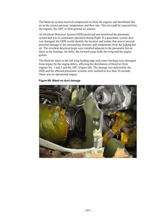 – 227 –
The bleed air system received compressed air from the engines and distributed this
air at the correct pressure, temperature and flow rate. This air could be sourced from
the engines, the APU or from ground air sources.
An Overheat Detection System (ODS) protected and monitored the pneumatic
system and was in continuous operation during flight. If a pneumatic system duct
was damaged, the ODS would identify the location and isolate that area to prevent
potential damage to the surrounding structure and components from the leaking hot
air. The overheat detection loops were installed adjacent to the pneumatic hot air
ducts in the fuselage, the belly, the forward cargo hold, the wing and the engine
pylons.
The bleed air ducts in the left wing leading edge and centre fuselage were damaged
from impact by the engine debris, affecting the distribution of bleed air from
engines No. 1 and 2 and the APU (Figure 60). The damage was detected by the
ODS and the affected pneumatic systems were isolated in less than 10 seconds.
There was no operational impact.
Figure 60: Bleed air duct damage
 