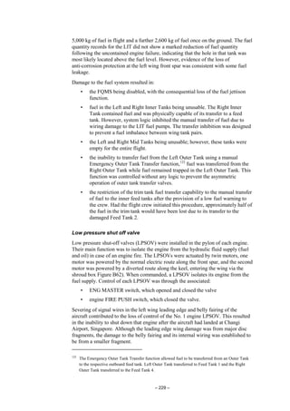 – 229 –
5,000 kg of fuel in flight and a further 2,600 kg of fuel once on the ground. The fuel
quantity records for the LIT did not show a marked reduction of fuel quantity
following the uncontained engine failure, indicating that the hole in that tank was
most likely located above the fuel level. However, evidence of the loss of
anti-corrosion protection at the left wing front spar was consistent with some fuel
leakage.
Damage to the fuel system resulted in:
• the FQMS being disabled, with the consequential loss of the fuel jettison
function.
• fuel in the Left and Right Inner Tanks being unusable. The Right Inner
Tank contained fuel and was physically capable of its transfer to a feed
tank. However, system logic inhibited the manual transfer of fuel due to
wiring damage to the LIT fuel pumps. The transfer inhibition was designed
to prevent a fuel imbalance between wing tank pairs.
• the Left and Right Mid Tanks being unusable; however, these tanks were
empty for the entire flight.
• the inability to transfer fuel from the Left Outer Tank using a manual
Emergency Outer Tank Transfer function,122
fuel was transferred from the
Right Outer Tank while fuel remained trapped in the Left Outer Tank. This
function was controlled without any logic to prevent the asymmetric
operation of outer tank transfer valves.
• the restriction of the trim tank fuel transfer capability to the manual transfer
of fuel to the inner feed tanks after the provision of a low fuel warning to
the crew. Had the flight crew initiated this procedure, approximately half of
the fuel in the trim tank would have been lost due to its transfer to the
damaged Feed Tank 2.
Low pressure shut off valve
Low pressure shut-off valves (LPSOV) were installed in the pylon of each engine.
Their main function was to isolate the engine from the hydraulic fluid supply (fuel
and oil) in case of an engine fire. The LPSOVs were actuated by twin motors, one
motor was powered by the normal electric route along the front spar, and the second
motor was powered by a diverted route along the keel, entering the wing via the
shroud box Figure B62). When commanded, a LPSOV isolates its engine from the
fuel supply. Control of each LPSOV was through the associated:
• ENG MASTER switch, which opened and closed the valve
• engine FIRE PUSH switch, which closed the valve.
Severing of signal wires in the left wing leading edge and belly fairing of the
aircraft contributed to the loss of control of the No. 1 engine LPSOV. This resulted
in the inability to shut down that engine after the aircraft had landed at Changi
Airport, Singapore. Although the leading edge wing damage was from major disc
fragments, the damage to the belly fairing and its internal wiring was established to
be from a smaller fragment.
122
The Emergency Outer Tank Transfer function allowed fuel to be transferred from an Outer Tank
to the respective outboard feed tank. Left Outer Tank transferred to Feed Tank 1 and the Right
Outer Tank transferred to the Feed Tank 4.
 